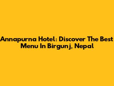 Annapurna Hotel: Discover The Best Menu In Birgunj, Nepal