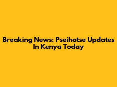 Breaking News: Pseihotse Updates In Kenya Today
