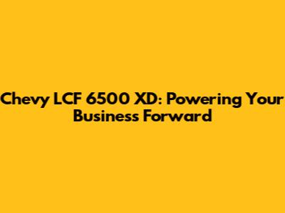 Chevy LCF 6500 XD: Powering Your Business Forward