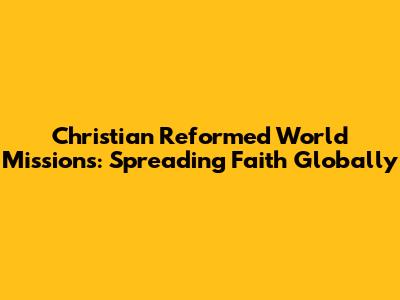 Christian Reformed World Missions: Spreading Faith Globally