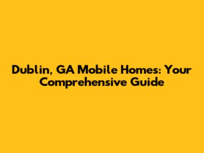 Dublin, GA Mobile Homes: Your Comprehensive Guide