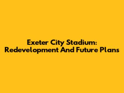 Exeter City Stadium: Redevelopment And Future Plans