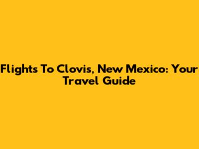 Flights To Clovis, New Mexico: Your Travel Guide