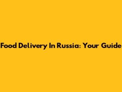 Food Delivery In Russia: Your Guide