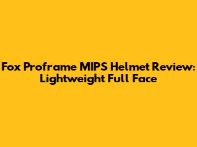 Fox Proframe MIPS Helmet Review: Lightweight Full Face