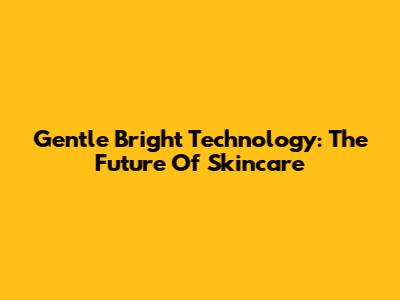 Gentle Bright Technology: The Future Of Skincare