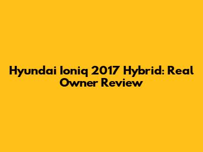 Hyundai Ioniq 2017 Hybrid: Real Owner Review