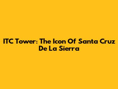 ITC Tower: The Icon Of Santa Cruz De La Sierra