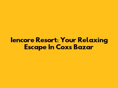 Iencore Resort: Your Relaxing Escape In Cox's Bazar