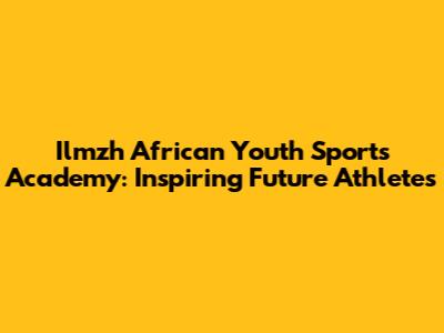 Ilmzh African Youth Sports Academy: Inspiring Future Athletes
