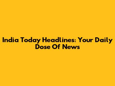 India Today Headlines: Your Daily Dose Of News