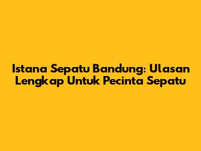 Istana Sepatu Bandung: Ulasan Lengkap Untuk Pecinta Sepatu