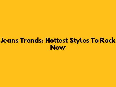 Jeans Trends: Hottest Styles To Rock Now