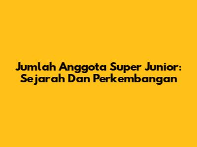 Jumlah Anggota Super Junior: Sejarah Dan Perkembangan