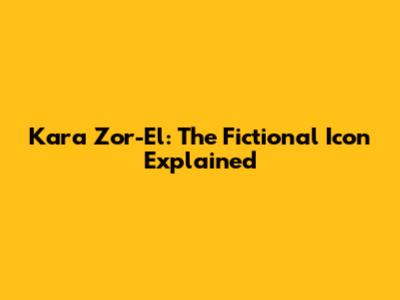 Kara Zor-El: The Fictional Icon Explained