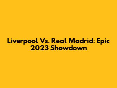Liverpool Vs. Real Madrid: Epic 2023 Showdown