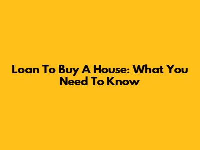 Loan To Buy A House: What You Need To Know