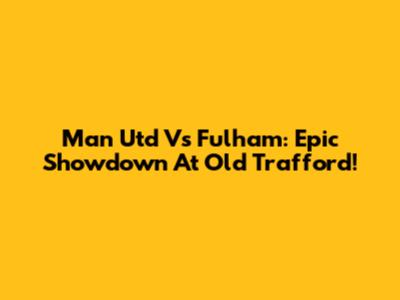 Man Utd Vs Fulham: Epic Showdown At Old Trafford!