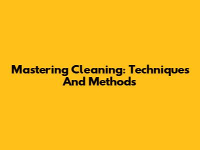 Mastering Cleaning: Techniques And Methods