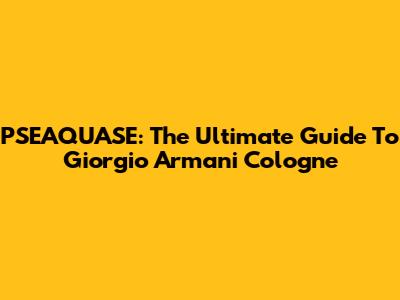 PSEAQUASE: The Ultimate Guide To Giorgio Armani Cologne