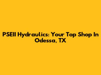 PSEII Hydraulics: Your Top Shop In Odessa, TX