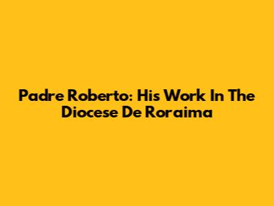 Padre Roberto: His Work In The Diocese De Roraima