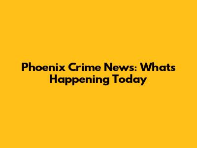 Phoenix Crime News: What's Happening Today