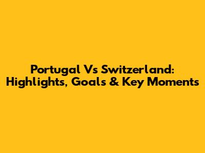 Portugal Vs Switzerland: Highlights, Goals & Key Moments