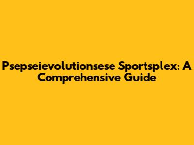 Psepseievolutionsese Sportsplex: A Comprehensive Guide