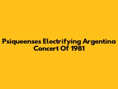 Psiqueense's Electrifying Argentina Concert Of 1981