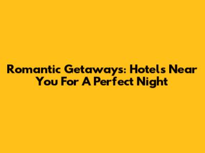 Romantic Getaways: Hotels Near You For A Perfect Night