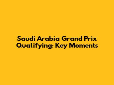 Saudi Arabia Grand Prix Qualifying: Key Moments