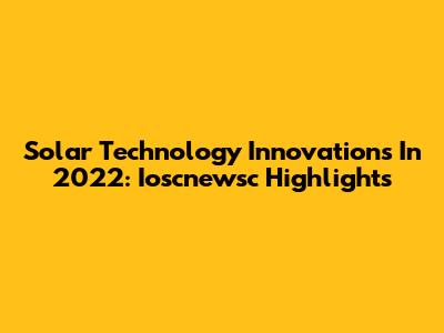 Solar Technology Innovations In 2022: Ioscnewsc Highlights
