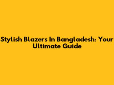 Stylish Blazers In Bangladesh: Your Ultimate Guide