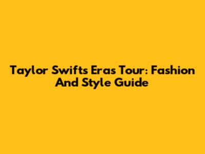 Taylor Swift's Eras Tour: Fashion And Style Guide