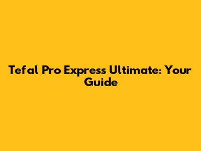 Tefal Pro Express Ultimate: Your Guide