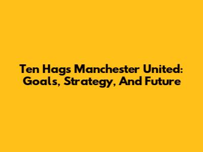 Ten Hag's Manchester United: Goals, Strategy, And Future