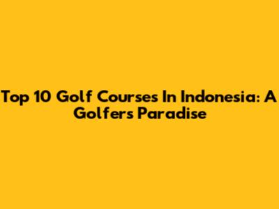 Top 10 Golf Courses In Indonesia: A Golfer's Paradise