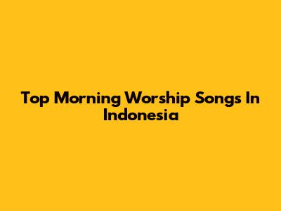 Top Morning Worship Songs In Indonesia