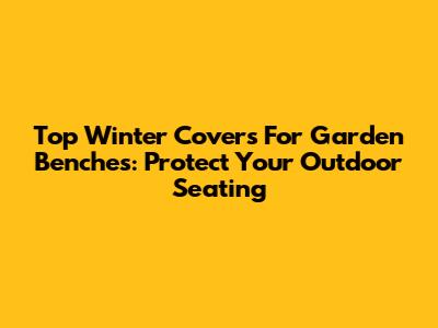 Top Winter Covers For Garden Benches: Protect Your Outdoor Seating