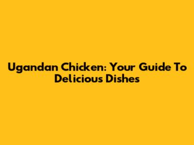 Ugandan Chicken: Your Guide To Delicious Dishes