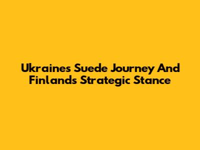Ukraine's Suede Journey And Finland's Strategic Stance
