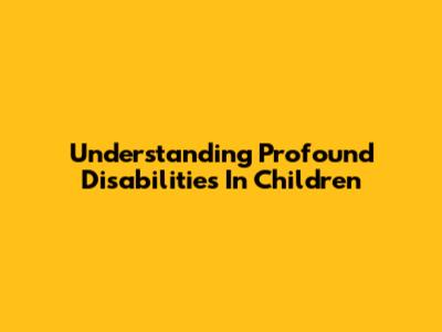 Understanding Profound Disabilities In Children