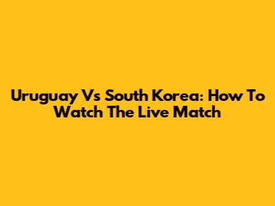 Uruguay Vs South Korea: How To Watch The Live Match
