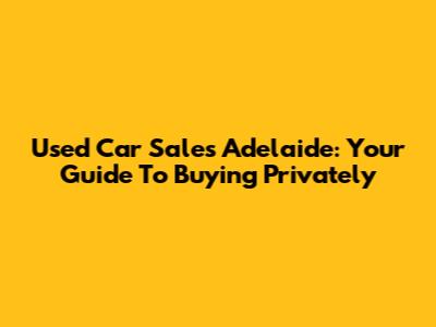 Used Car Sales Adelaide: Your Guide To Buying Privately