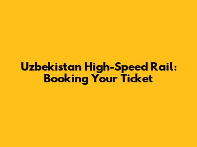 Uzbekistan High-Speed Rail: Booking Your Ticket
