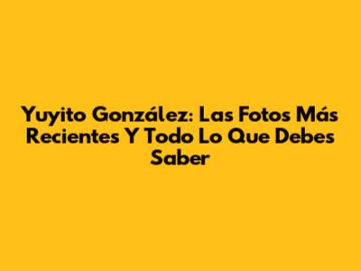 Yuyito González: Las Fotos Más Recientes Y Todo Lo Que Debes Saber